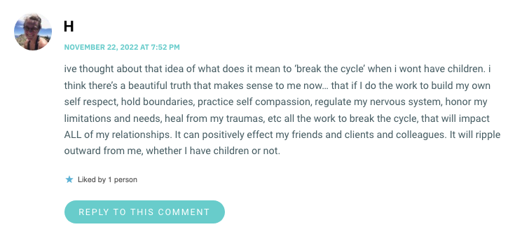 ive thought about that idea of what does it mean to ‘break the cycle’ when i wont have children. i think there’s a beautiful truth that makes sense to me now… that if I do the work to build my own self respect, hold boundaries, practice self compassion, regulate my nervous system, honor my limitations and needs, heal from my traumas, etc all the work to break the cycle, that will impact ALL of my relationships. It can positively effect my friends and clients and colleagues. It will ripple outward from me, whether I have children or not.