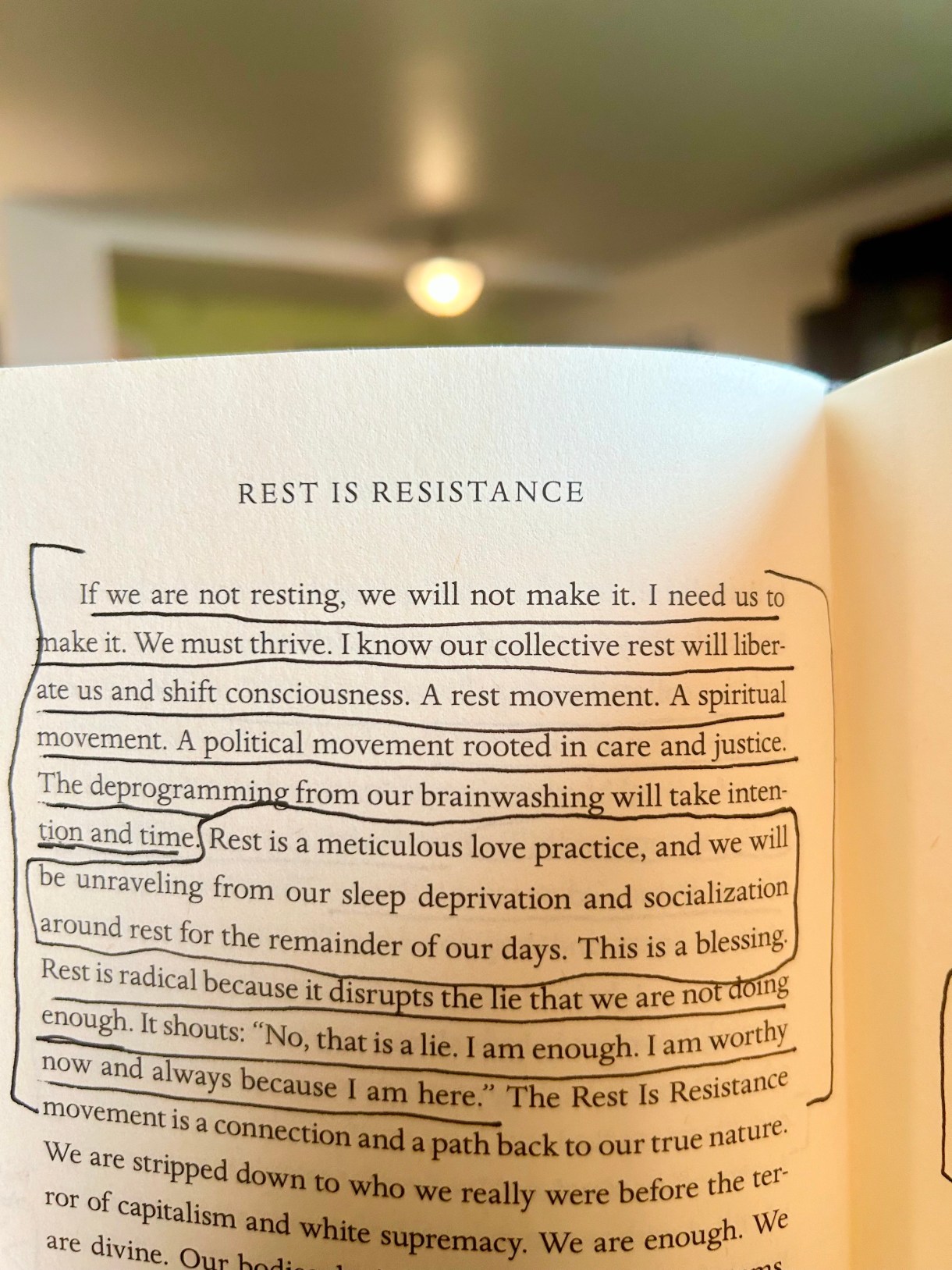 A close up of a page from the book "Rest Is Resistance," it reads as follows: "If we are not resting, we will not make it. I need us to
make it. We must thrive. I know our collective rest will liber-
ate us and shift consciousness. A rest movement. A spiritual
movement. A political movement rooted in care and justice.
The deprogramming from our brainwashing will take inten;
Lion and time Rest is a meticulous love practice, and we will
(be unraveling from our sleep deprivation and socialization
around rest for the remainder of our days. This is a blessing,
Rest is radical because it disrupts the lie That we are nor dong
enough. It shouts; "No, that is a lie, I am enough. I am worthy
now and always because I am here" The Rest Is Resistance
movement is a connection and a path back to our true nature.
We are stripped down to who we really were before the ter
for of capitalism and white supremacy. We are enough."