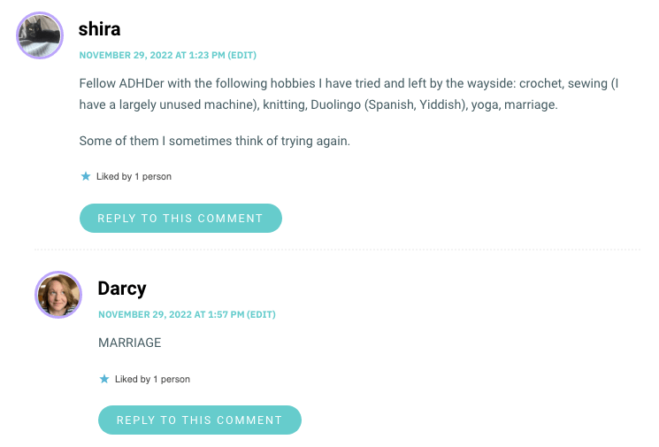 Fellow ADHDer with the following hobbies I have tried and left by the wayside: crochet, sewing (I have a largely unused machine), knitting, Duolingo (Spanish, Yiddish), yoga, marriage. Some of them I sometimes think of trying again.