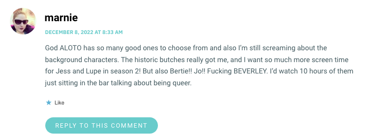 God ALOTO has so many good ones to choose from and also I’m still screaming about the background characters. The historic butches really got me, and I want so much more screen time for Jess and Lupe in season 2! But also Bertie!! Jo!! Fucking BEVERLEY. I’d watch 10 hours of them just sitting in the bar talking about being queer.