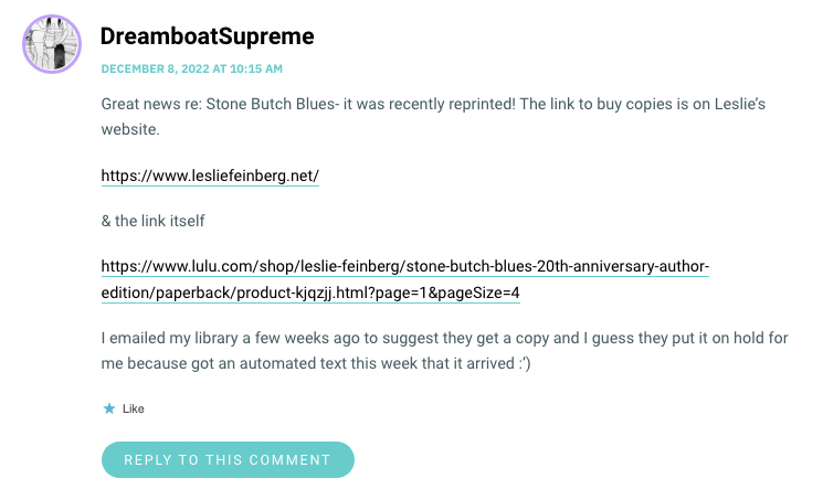 Great news re: Stone Butch Blues- it was recently reprinted! The link to buy copies is on Leslie’s website. https://www.lesliefeinberg.net/ & the link itself https://www.lulu.com/shop/leslie-feinberg/stone-butch-blues-20th-anniversary-author-edition/paperback/product-kjqzjj.html?page=1&pageSize=4 I emailed my library a few weeks ago to suggest they get a copy and I guess they put it on hold for me because got an automated text this week that it arrived :’)