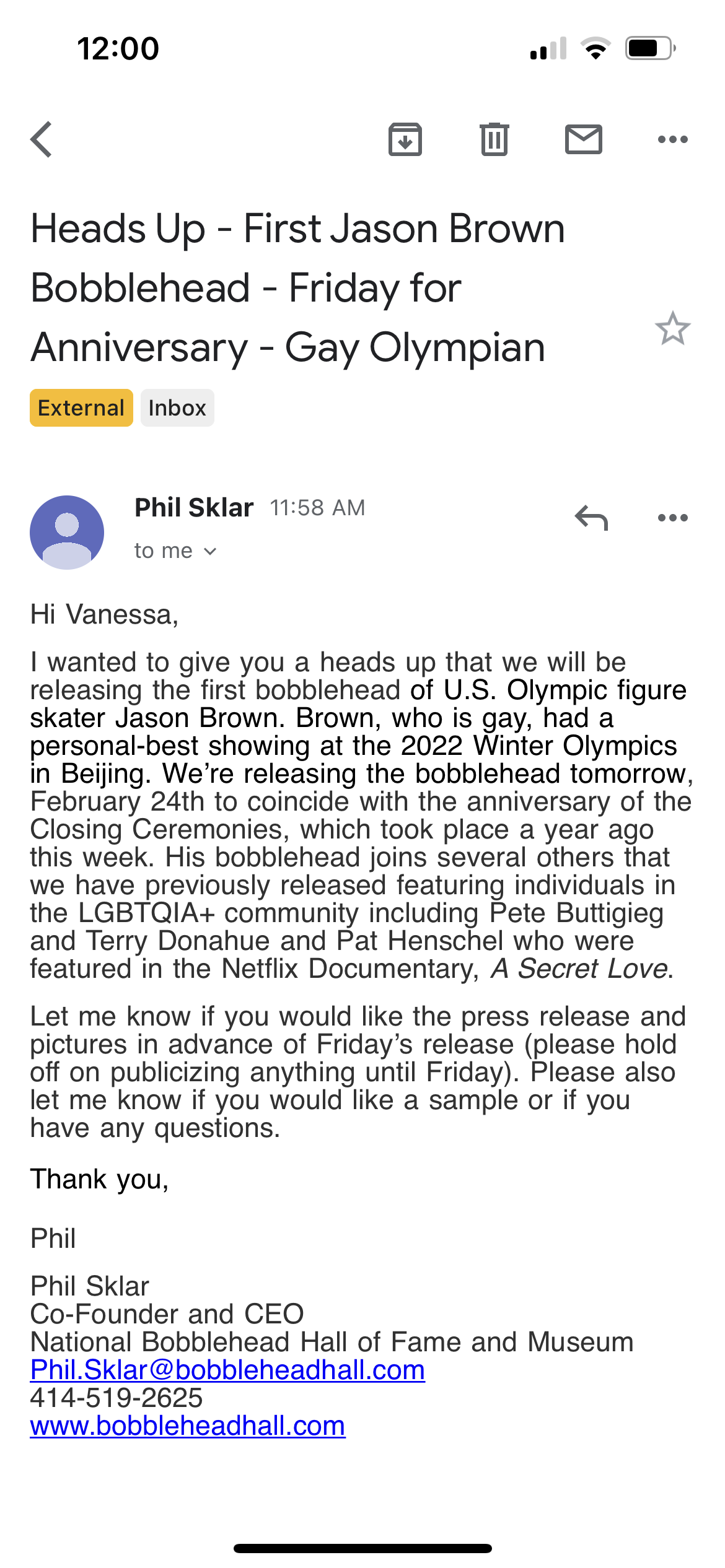 an email to vanessa. subject: heads up - first jason brown bobblehead - friday for anniversary - gay olympian. the body reads: Hi Vanessa, I wanted to give you a heads up that we will be releasing the first bobblehead of U.S. Olympic figure skater Jason Brown. Brown, who is gay, had a personal best showing at the 2022 Winter Olympics in Beijing. We're releasing the bobblehead tomorrow, February 24th to coincide with the anniversary of the Closing Ceremonies, which took place a year ago this week. His bobblehead joins several others that we have previously released featuring individuals in the LGBTQ+ community including Pete Buttigieg and Terry Donahue and Pat Henschel who were featured in the Netflix Documentary, A Secret Love. Let me know if you would like the press release and pictures in advance of Friday's release (please hold off on publicizing anything until Friday). Please also let me know if you would like a sample or if you have any questions.