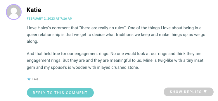 I love Haley’s comment that “there are really no rules”. One of the things I love about being in a queer relationship is that we get to decide what traditions we keep and make things up as we go along. And that held true for our engagement rings. No one would look at our rings and think they are engagement rings. But they are and they are meaningful to us. Mine is twig-like with a tiny inset gem and my spouse’s is wooden with inlayed crushed stone.