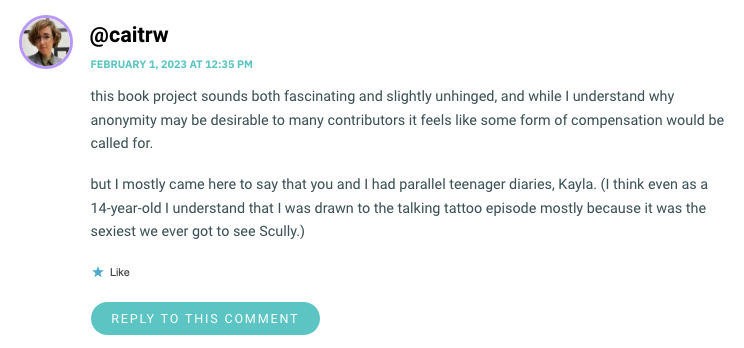 this book project sounds both fascinating and slightly unhinged, and while I understand why anonymity may be desirable to many contributors it feels like some form of compensation would be called for. but I mostly came here to say that you and I had parallel teenager diaries, Kayla. (I think even as a 14-year-old I understand that I was drawn to the talking tattoo episode mostly because it was the sexiest we ever got to see Scully.)