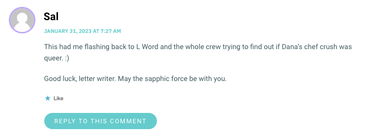 This had me flashing back to L Word and the whole crew trying to find out if Dana’s chef crush was queer. :) Good luck, letter writer. May the sapphic force be with you.