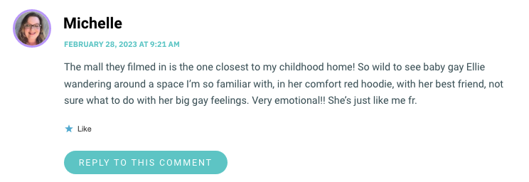 The mall they filmed in is the one closest to my childhood home! So wild to see baby gay Ellie wandering around a space I’m so familiar with, in her comfort red hoodie, with her best friend, not sure what to do with her big gay feelings. Very emotional!! She’s just like me fr.