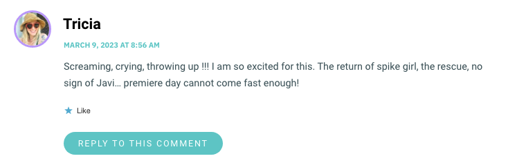 Screaming, crying, throwing up !!! I am so excited for this. The return of spike girl, the rescue, no sign of Javi… premiere day cannot come fast enough!