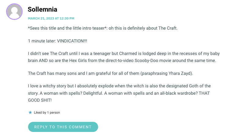 *Sees this title and the little intro teaser*: oh this is definitely about The Craft. 1 minute later: VINDICATION!!! I didn’t see The Craft until I was a teenager but Charmed is lodged deep in the recesses of my baby brain AND so are the Hex Girls from the direct-to-video Scooby-Doo movie around the same time. The Craft has many sons and I am grateful for all of them (paraphrasing Yhara Zayd). I love a witchy story but I absolutely explode when the witch is also the designated Goth of the story. A woman with spells? Delightful. A woman with spells and an all-black wardrobe? THAT GOOD SHIT!