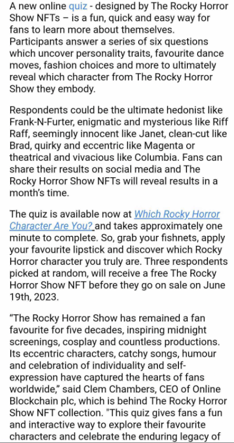 A new online quiz - designed by The Rocky Horror Show NFTs – is a fun, quick and easy way for fans to learn more about themselves. Participants answer a series of six questions which uncover personality traits, favourite dance moves, fashion choices and more to ultimately reveal which character from The Rocky Horror Show they embody. 

Respondents could be the ultimate hedonist like Frank-N-Furter, enigmatic and mysterious like Riff Raff, seemingly innocent like Janet, clean-cut like Brad, quirky and eccentric like Magenta or theatrical and vivacious like Columbia. Fans can share their results on social media and The Rocky Horror Show NFTs will reveal results in a month’s time. 

The quiz is available now at Which Rocky Horror Character Are You? and takes approximately one minute to complete. So, grab your fishnets, apply your favourite lipstick and discover which Rocky Horror character you truly are. Three respondents picked at random, will receive a free The Rocky Horror Show NFT before they go on sale on June 19th, 2023. 

“The Rocky Horror Show has remained a fan favourite for five decades, inspiring midnight screenings, cosplay and countless productions. Its eccentric characters, catchy songs, humour and celebration of individuality and self-expression have captured the hearts of fans worldwide,