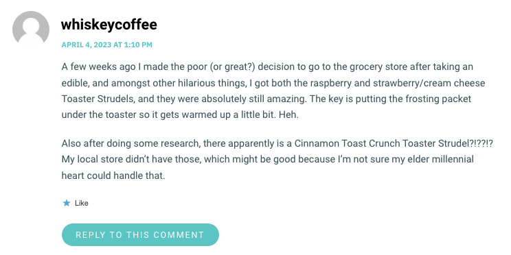 A few weeks ago I made the poor (or great?) decision to go to the grocery store after taking an edible, and amongst other hilarious things, I got both the raspberry and strawberry/cream cheese Toaster Strudels, and they were absolutely still amazing. The key is putting the frosting packet under the toaster so it gets warmed up a little bit. Heh. Also after doing some research, there apparently is a Cinnamon Toast Crunch Toaster Strudel?!??!? My local store didn’t have those, which might be good because I’m not sure my elder millennial heart could handle that.