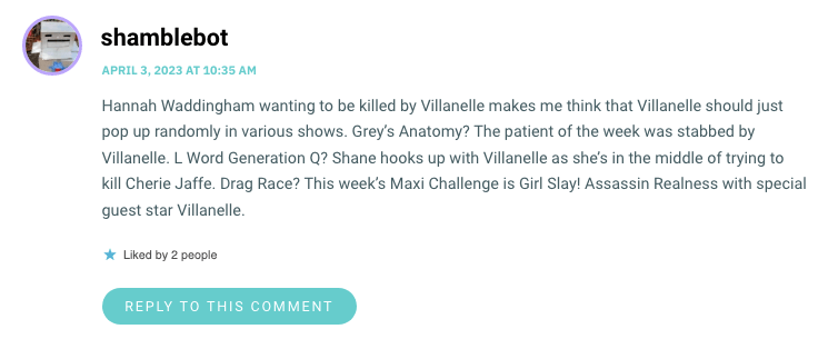 Hannah Waddingham wanting to be killed by Villanelle makes me think that Villanelle should just pop up randomly in various shows. Grey’s Anatomy? The patient of the week was stabbed by Villanelle. L Word Generation Q? Shane hooks up with Villanelle as she’s in the middle of trying to kill Cherie Jaffe. Drag Race? This week’s Maxi Challenge is Girl Slay! Assassin Realness with special guest star Villanelle.