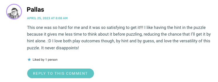 This one was so hard for me and it was so satisfying to get it!!! I like having the hint in the puzzle because it gives me less time to think about it before puzzling, reducing the chance that I’ll get it by hint alone. :D I love both play outcomes though, by hint and by guess, and love the versatility of this puzzle. It never disappoints!
