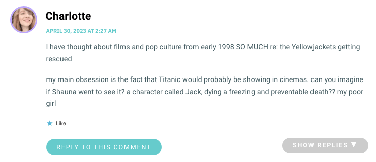 I have thought about films and pop culture from early 1998 SO MUCH re: the Yellowjackets getting rescued my main obsession is the fact that Titanic would probably be showing in cinemas. can you imagine if Shauna went to see it? a character called Jack, dying a freezing and preventable death?? my poor girl