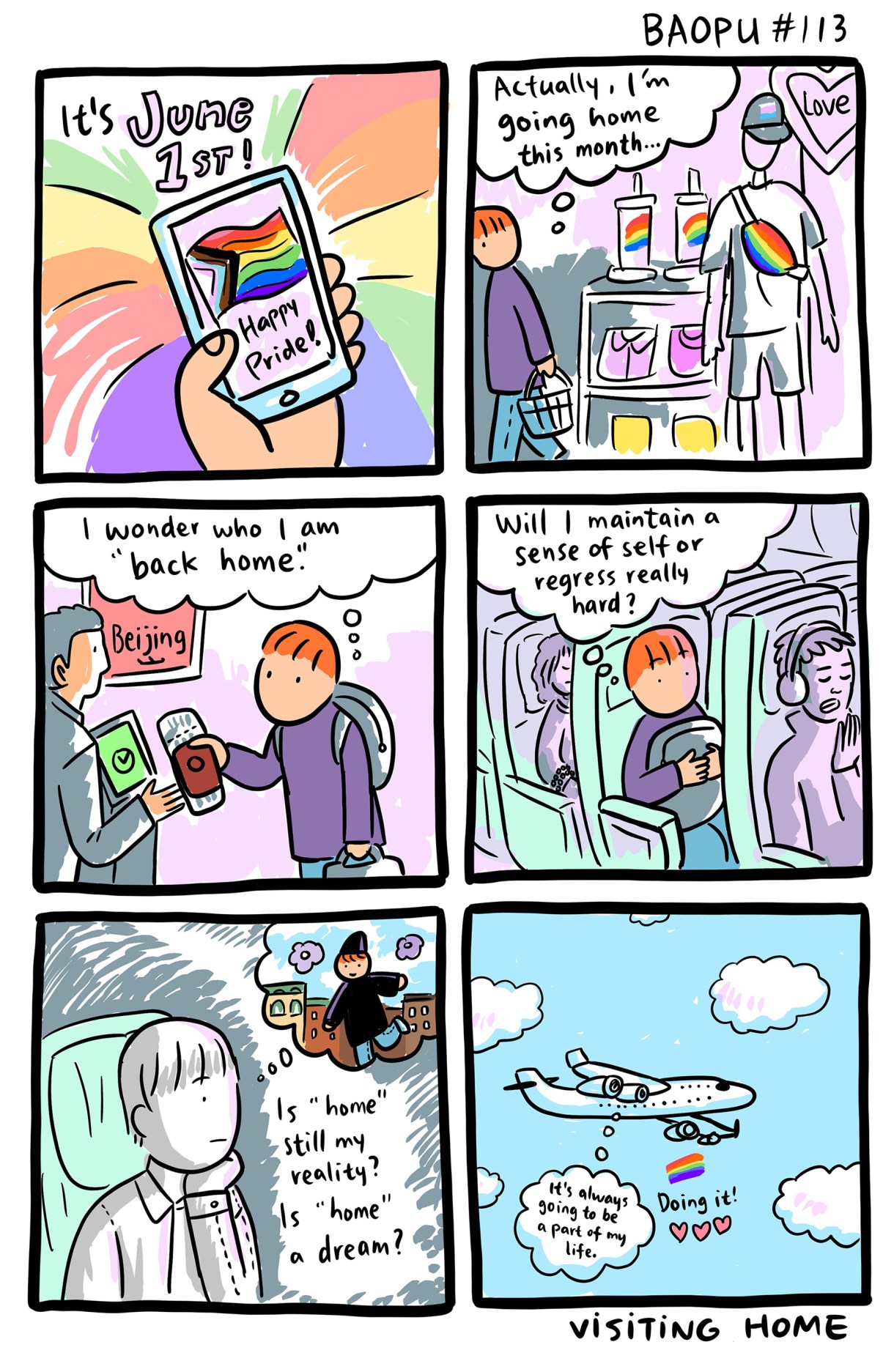 A six panel comic of Baopu, an Asian queer person with red hair. In the first two panels, Baopu recognizes that it's June 1st officially kicking off Pride, which is marked with rainbow merchandise in stores. In the third panel Baopu is buying a plane ticket home and asking, "I wonder who I am when I am 'back home.'" In the fourth, they are on the plane and still wondering, "Will I maintain a sense of self or regress really hard?" In the fifth panel, there is a close up of Baopu sitting in the plane in black and white as they wonder "Is 'home' still my reality? Is 'home' a dream?" And in the final panel, a plane flies in the clouds as we see their last thought bubble, "It's always going to be part of my life." Underneath the plan is a small pride flag and three pink hearts, along with the words "doing it!"