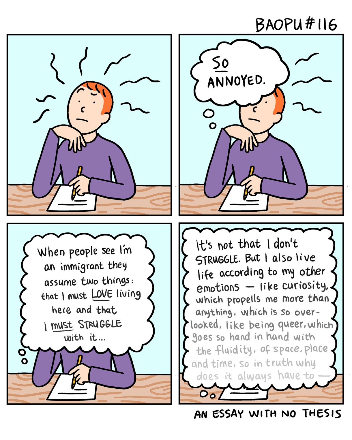 Baopu, a red-haired Asian person, is drawn sitting at a desk in a two panel comic. They are working on a piece of writing and thinking to themself, "So annoyed!"

They go on to think more, "When people see I'm an immigrant they assume two things: that I must LoVE living here and that must STRUGGLE with it... It's not that I don't STRUGGLE. But I also live life according to my other emotions like curiosity, which propells me more than anything, which is so over looked, like being queer, which goes so hand in hand with the fluidity, of space, place and time, so in truth why does it always have to —"

And then the thoughts run out. An essay with no thesis.