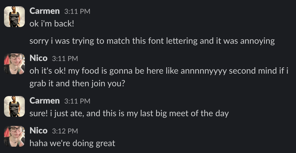 Carmen 3:11 PM
ok i'm back!
sorry i was trying to match this font lettering and it was annoying
Nico 3:11 PM
oh it's ok! my food is gonna be here like annnnnyyyy second mind if i
grab it and then join you?
Carmen 3:11 PM
sure! i just ate, and this is my last big meet of the day
Nico 3:12 PM
haha we're doing great
