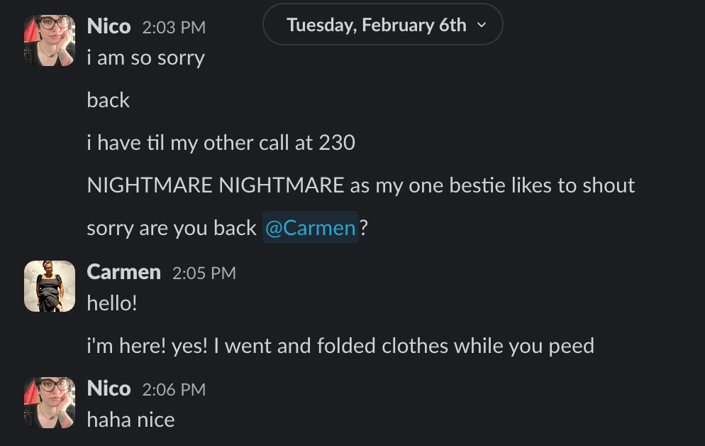 i am so sorry
back
i have til my other call at 230
NIGHTMARE NIGHTMARE as my one bestie likes to shout
sorry are you back @Carmen?
Carmen 2:05 PM
hello!
i'm here! yes! I went and folded clothes while you peed
Nico 2:06 PM
haha nice