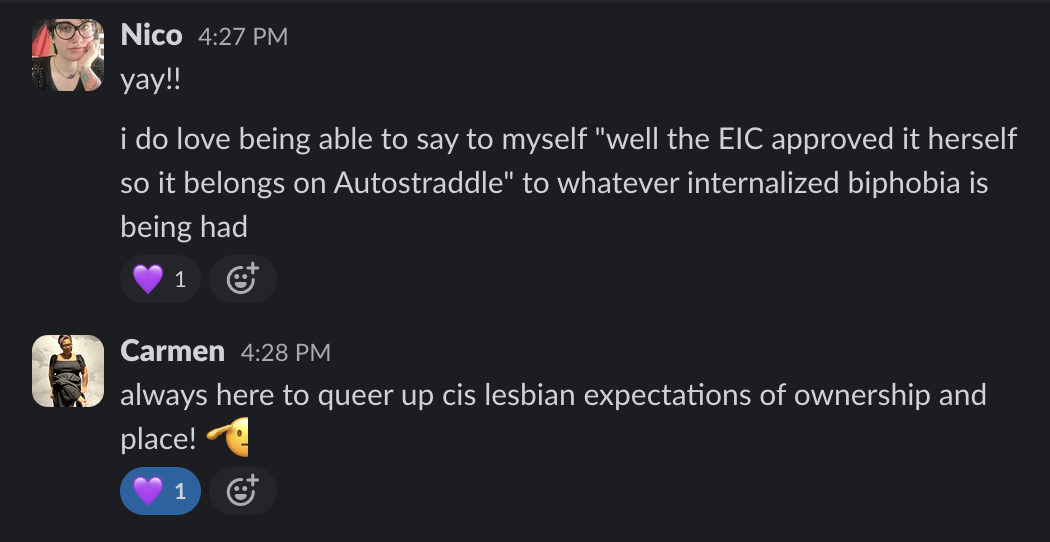 Nico 4:27 PM yay!! i do love being able to say to myself "well the EIC approved it herself so it belongs on Autostraddle" to whatever internalized biphobia is being had Carmen 4:28 PM always here to queer up cis lesbian expectations of ownership and place!