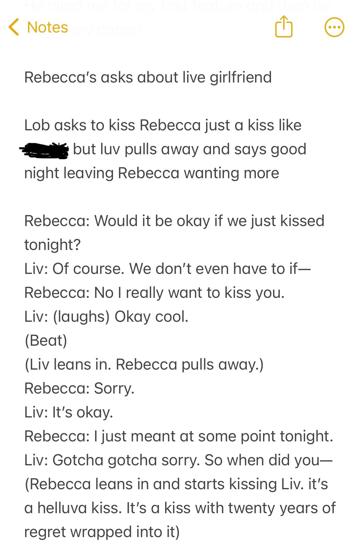 Screenshot of an iPhone note:

Lob asks to kiss Rebecca just a kiss like Cently but luv pulls away and says good night leaving Rebecca wanting more 

Rebecca: Would it be okay if we just kissed tonight?
Liv: Of course. We don’t even have to if—
Rebecca: No I really want to kiss you.
Liv: (laughs) Okay cool.
(Beat)
(Liv leans in. Rebecca pulls away.)
Rebecca: Sorry.
Liv: It’s okay.
Rebecca: I just meant at some point tonight.
Liv: Gotcha gotcha sorry. So when did you—
(Rebecca leans in and starts kissing Liv. it’s a helluva kiss. It’s a kiss with twenty years of regret wrapped into it) 