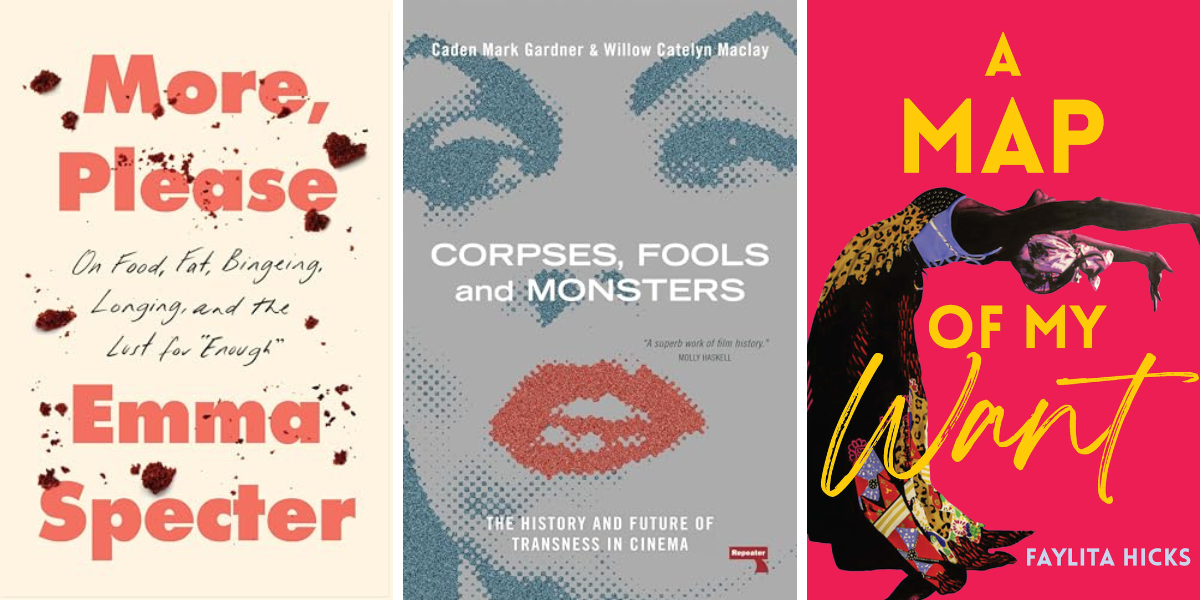 More, Please: On Food, Fat, Bingeing, Longing, and the Lust for Enough by Emma Specter
Corpses, Fools and Monsters: The History and Future of Transness in Cinema by Willow Maclay and Caden Gardner
A Map of My Want by Faylita Hicks