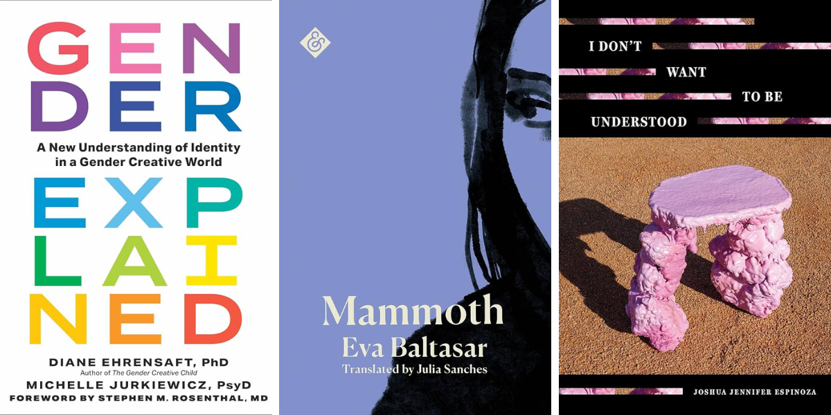 Gender Explained: A New Understanding of Identity in a Gender Creative World by Diane Ehrensaft PhD and Michelle Jurkiewicz PsyD
Mammoth by Eva Baltasar, translated by Julia Sanches
I Don’t Want to Be Understood by Joshua Jennifer Espinoza