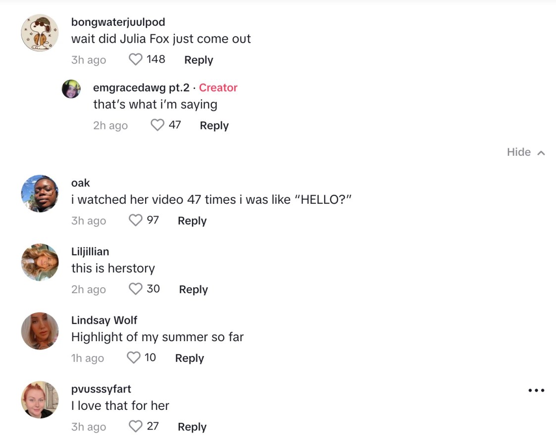 comments on Julia Fox's tiktok: "Wait did Julia Fox Just come out?" "That's what I'm saying." "I watched her video 47 times I was like HELLO?" "this is herstory" "highlight of my summer so far" "i love that for her."