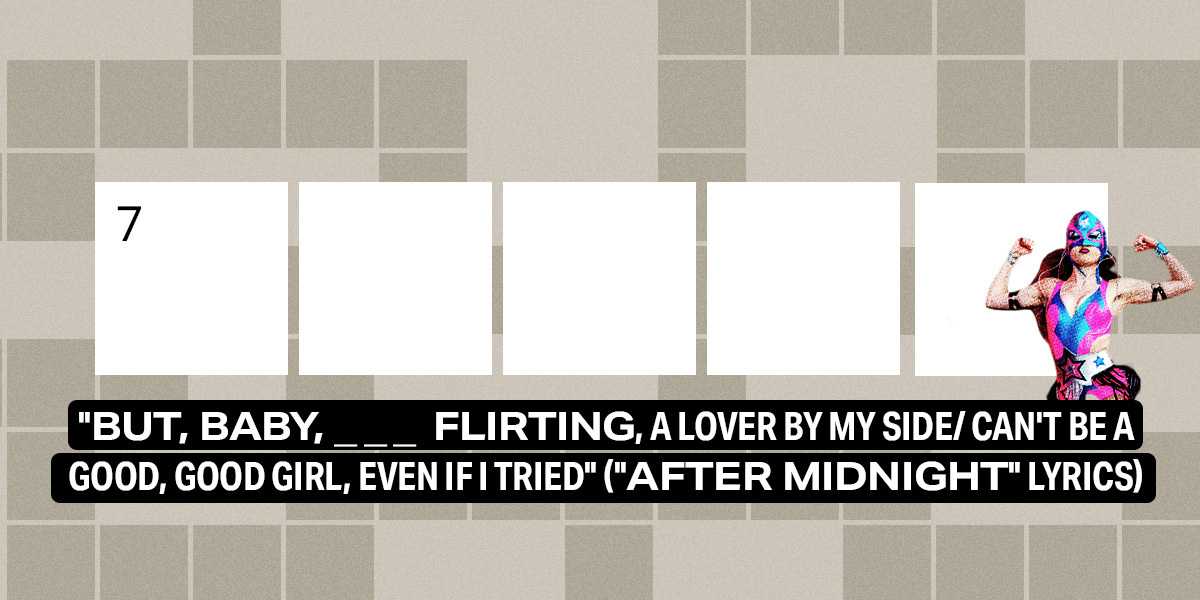 7 across / 5 letters / "But, baby, ___ flirting, a lover by my side/ Can't be a good, good girl, even if I tried" ("After Midnight" lyrics)