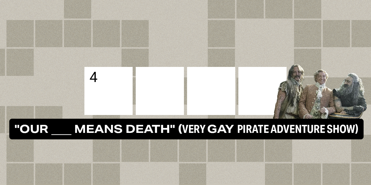 4 across / 4 letters / "Our ___ Means Death" (very gay pirate adventure show)