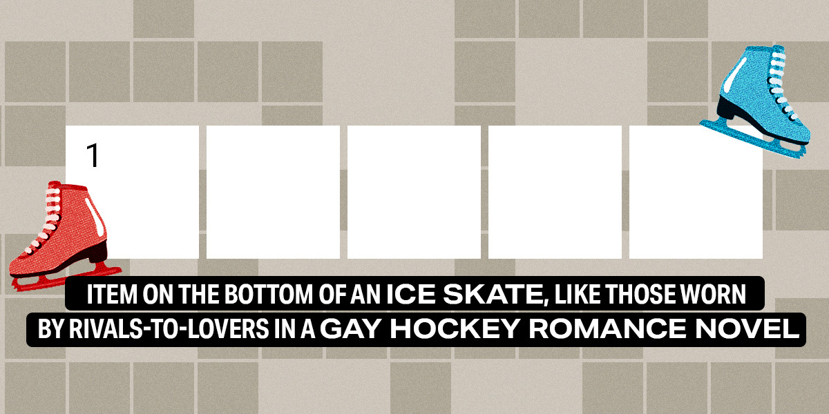 1 down / 5 letters / Item on the bottom of an ice skate, like those worn by rivals-to-lovers in a gay hockey romance novel