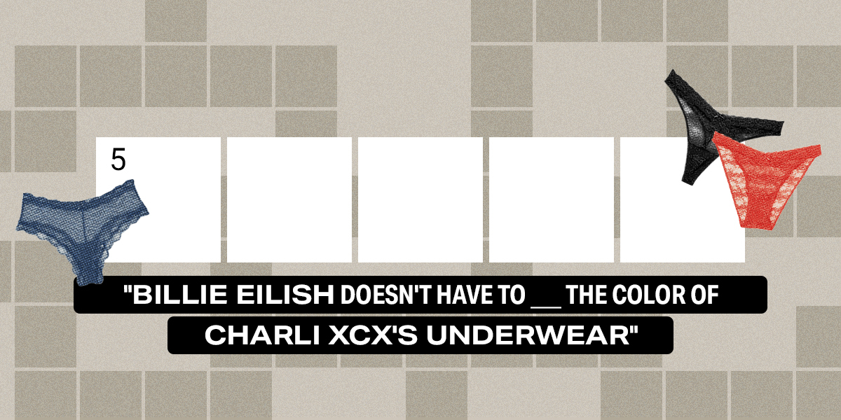 5 across / 5 letters / "Billie Eilish Doesn't Have To ___ the Color of Charli XCX's Underwear"